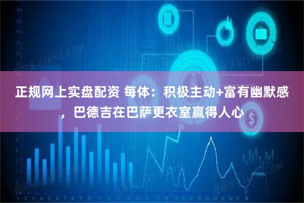 正规网上实盘配资 每体：积极主动+富有幽默感，巴德吉在巴萨更衣室赢得人心