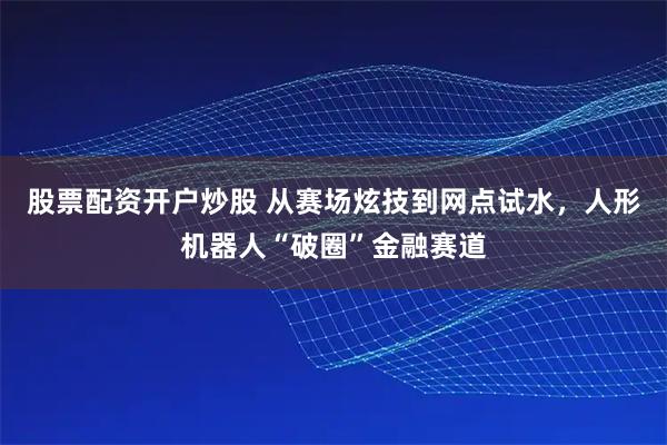 股票配资开户炒股 从赛场炫技到网点试水，人形机器人“破圈”金融赛道
