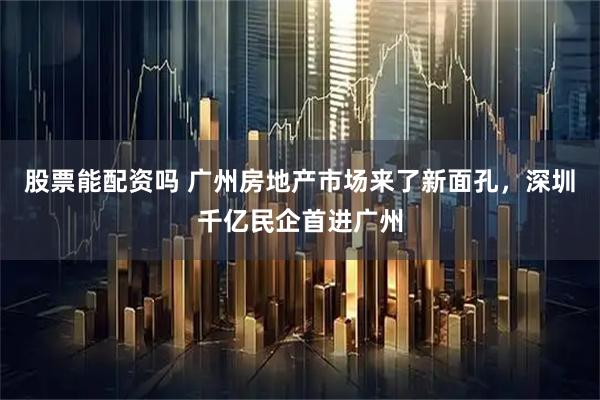 股票能配资吗 广州房地产市场来了新面孔，深圳千亿民企首进广州