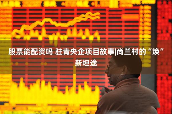股票能配资吗 驻青央企项目故事|尚兰村的“焕”新坦途