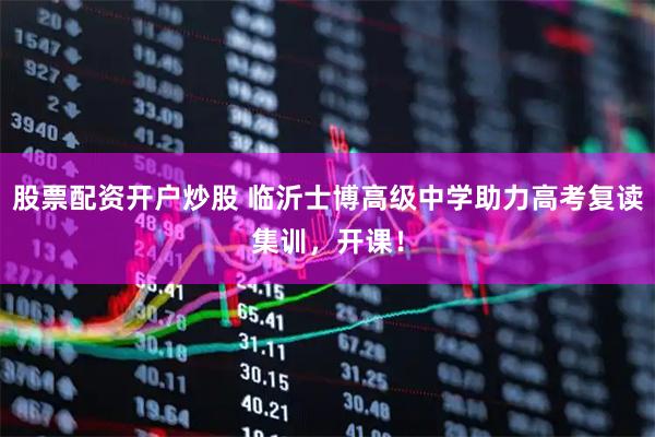 股票配资开户炒股 临沂士博高级中学助力高考复读集训，开课！