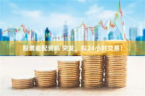 股票能配资吗 突发，拟24小时交易！