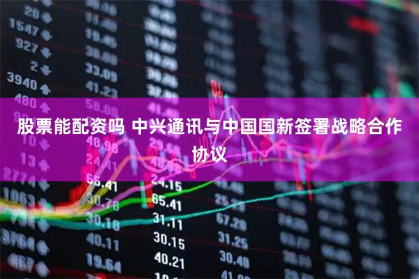 股票能配资吗 中兴通讯与中国国新签署战略合作协议
