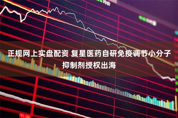 正规网上实盘配资 复星医药自研免疫调节小分子抑制剂授权出海