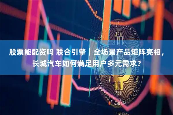 股票能配资吗 联合引擎｜全场景产品矩阵亮相，长城汽车如何满足用户多元需求？
