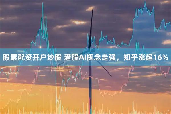 股票配资开户炒股 港股AI概念走强，知乎涨超16%