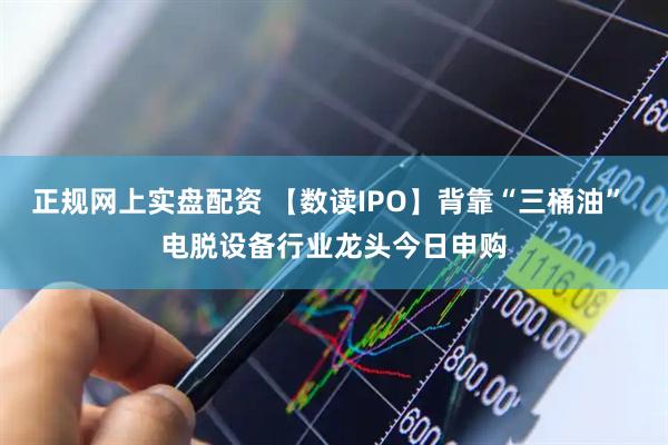 正规网上实盘配资 【数读IPO】背靠“三桶油” 电脱设备行业龙头今日申购