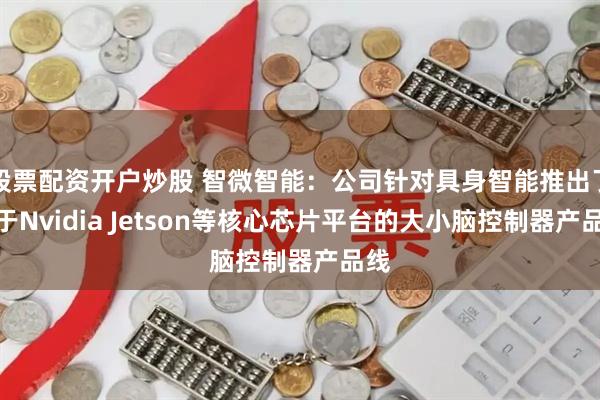 股票配资开户炒股 智微智能：公司针对具身智能推出了基于Nvidia Jetson等核心芯片平台的大小脑控制器产品线