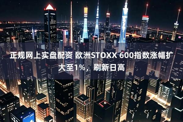 正规网上实盘配资 欧洲STOXX 600指数涨幅扩大至1%，刷新日高
