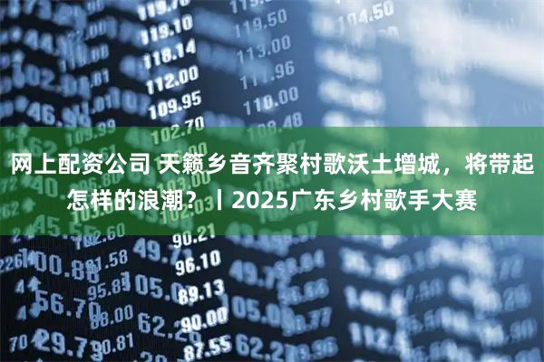 网上配资公司 天籁乡音齐聚村歌沃土增城，将带起怎样的浪潮？丨2025广东乡村歌手大赛