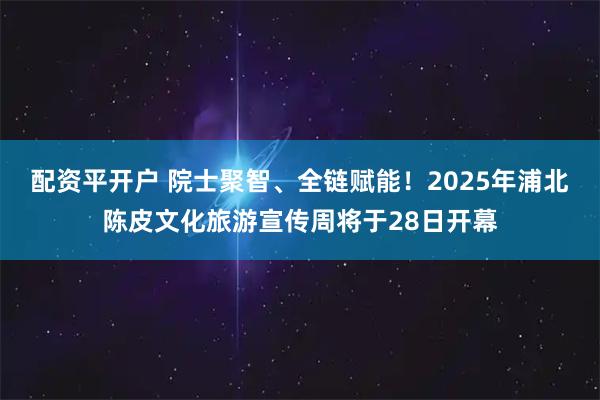 配资平开户 院士聚智、全链赋能！2025年浦北陈皮文化旅游宣传周将于28日开幕