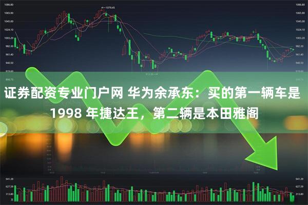 证券配资专业门户网 华为余承东：买的第一辆车是 1998 年捷达王，第二辆是本田雅阁