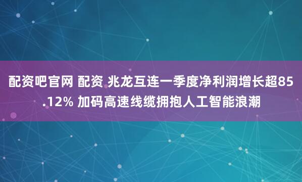 配资吧官网 配资 兆龙互连一季度净利润增长超85.12% 加码高速线缆拥抱人工智能浪潮