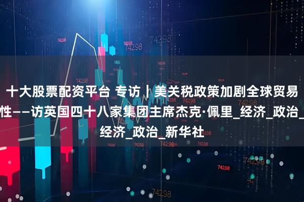 十大股票配资平台 专访｜美关税政策加剧全球贸易不确定性——访英国四十八家集团主席杰克·佩里_经济_政治_新华社