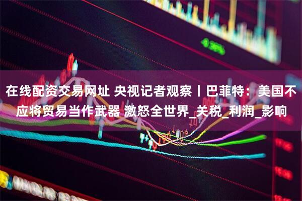 在线配资交易网址 央视记者观察丨巴菲特：美国不应将贸易当作武器 激怒全世界_关税_利润_影响