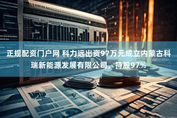 正规配资门户网 科力远出资97万元成立内蒙古科瑞新能源发展有限公司，持股97%