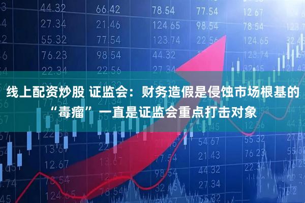 线上配资炒股 证监会：财务造假是侵蚀市场根基的“毒瘤” 一直是证监会重点打击对象