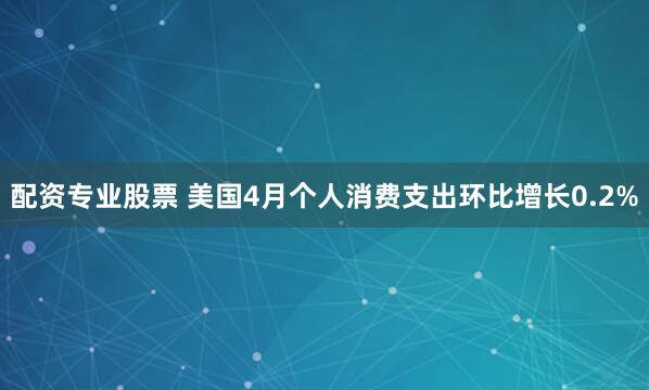 配资专业股票 美国4月个人消费支出环比增长0.2%