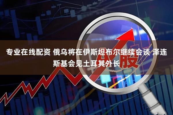 专业在线配资 俄乌将在伊斯坦布尔继续会谈 泽连斯基会见土耳其外长