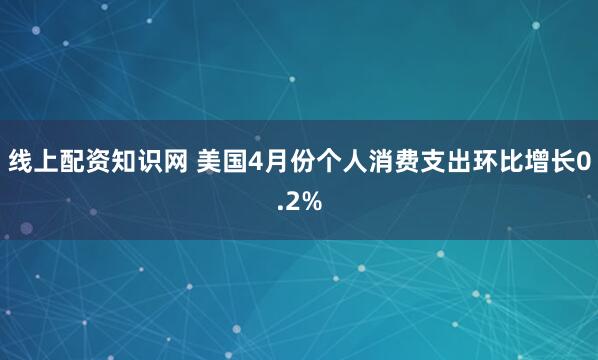 线上配资知识网 美国4月份个人消费支出环比增长0.2%