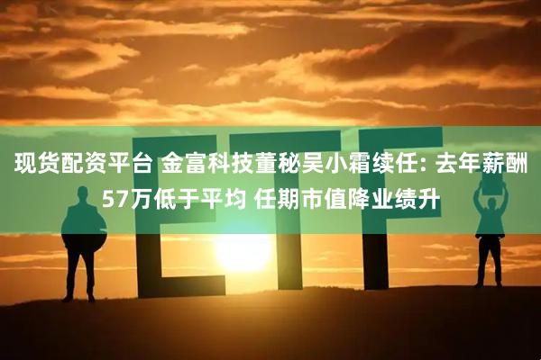 现货配资平台 金富科技董秘吴小霜续任: 去年薪酬57万低于平均 任期市值降业绩升