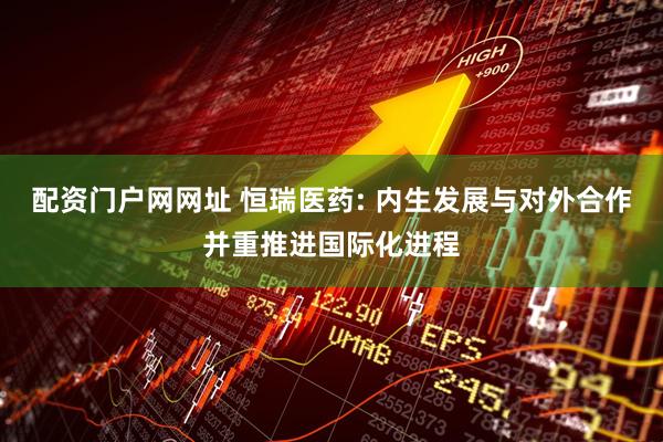 配资门户网网址 恒瑞医药: 内生发展与对外合作并重推进国际化进程