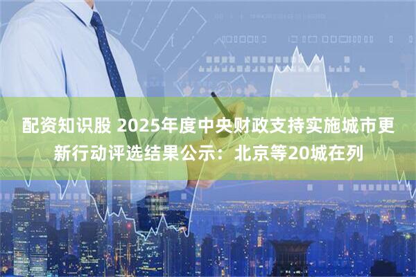 配资知识股 2025年度中央财政支持实施城市更新行动评选结果公示：北京等20城在列