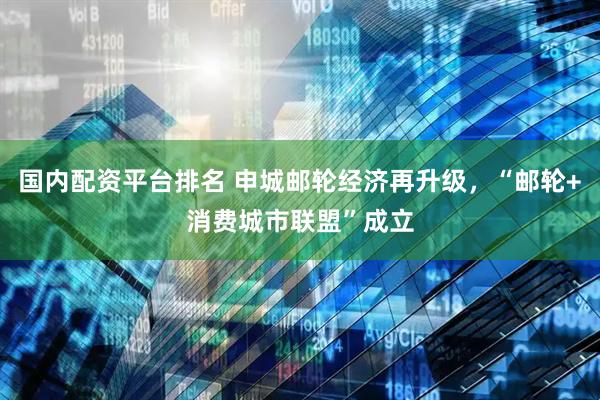 国内配资平台排名 申城邮轮经济再升级，“邮轮+消费城市联盟”成立