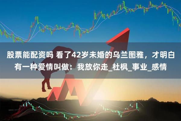 股票能配资吗 看了42岁未婚的乌兰图雅，才明白有一种爱情叫做：我放你走_杜枫_事业_感情