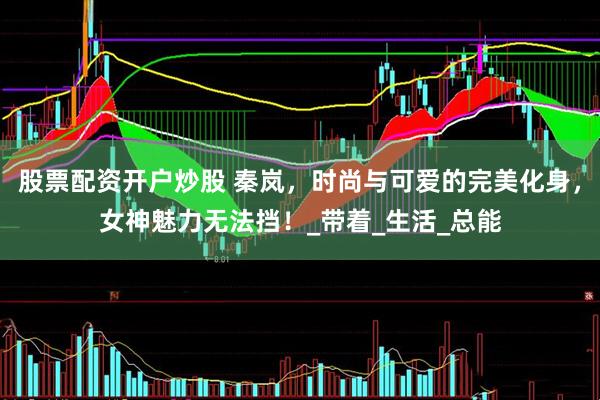 股票配资开户炒股 秦岚，时尚与可爱的完美化身，女神魅力无法挡！_带着_生活_总能