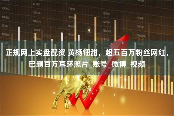 正规网上实盘配资 黄杨钿甜，超五百万粉丝网红，已删百万耳环照片_账号_微博_视频