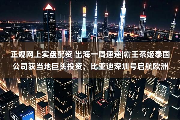 正规网上实盘配资 出海一周速递|霸王茶姬泰国公司获当地巨头投资；比亚迪深圳号启航欧洲