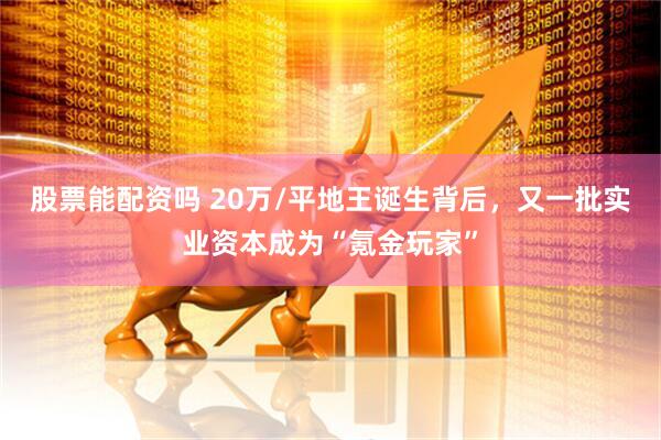股票能配资吗 20万/平地王诞生背后，又一批实业资本成为“氪金玩家”