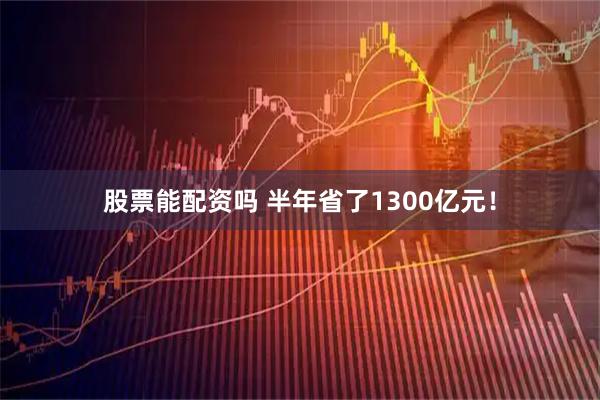 股票能配资吗 半年省了1300亿元！
