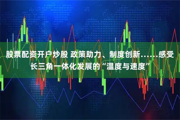 股票配资开户炒股 政策助力、制度创新……感受长三角一体化发展的“温度与速度”