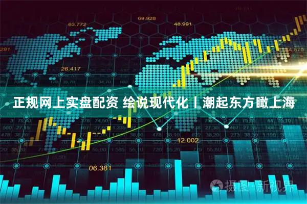 正规网上实盘配资 绘说现代化丨潮起东方瞰上海