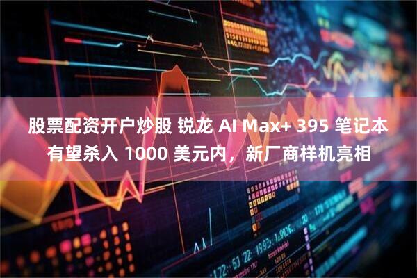 股票配资开户炒股 锐龙 AI Max+ 395 笔记本有望杀入 1000 美元内，新厂商样机亮相