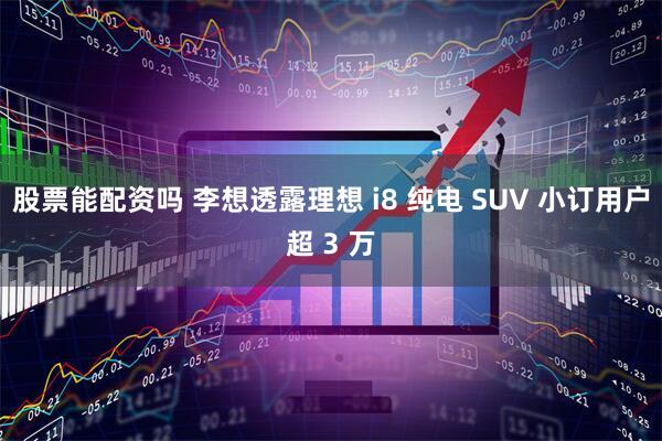 股票能配资吗 李想透露理想 i8 纯电 SUV 小订用户超 3 万