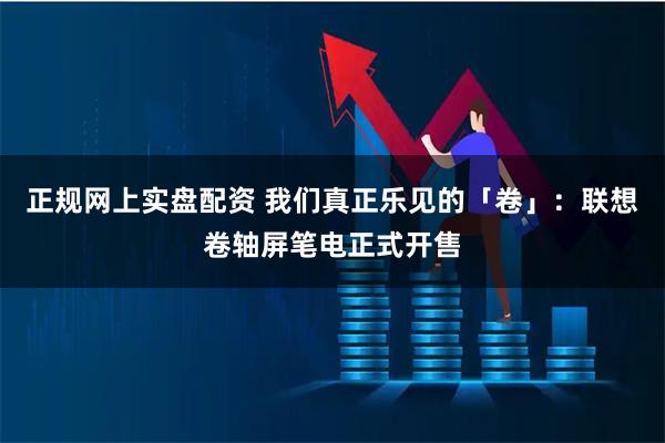 正规网上实盘配资 我们真正乐见的「卷」：联想卷轴屏笔电正式开售