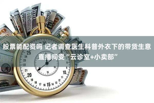 股票能配资吗 记者调查医生科普外衣下的带货生意 直播间变“云诊室+小卖部”