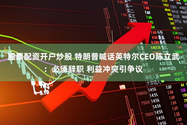 股票配资开户炒股 特朗普喊话英特尔CEO陈立武：必须辞职 利益冲突引争议