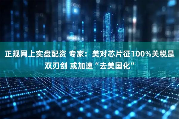 正规网上实盘配资 专家：美对芯片征100%关税是双刃剑 或加速“去美国化”