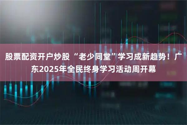 股票配资开户炒股 “老少同堂”学习成新趋势！广东2025年全民终身学习活动周开幕