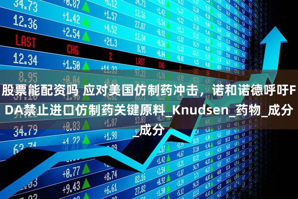 股票能配资吗 应对美国仿制药冲击，诺和诺德呼吁FDA禁止进口仿制药关键原料_Knudsen_药物_成分