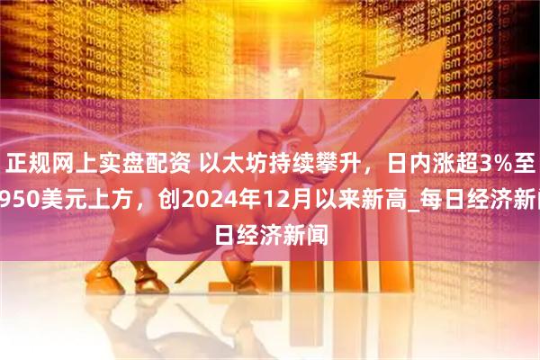 正规网上实盘配资 以太坊持续攀升，日内涨超3%至3950美元上方，创2024年12月以来新高_每日经济新闻