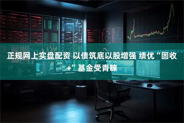 正规网上实盘配资 以债筑底以股增强 绩优“固收+”基金受青睐