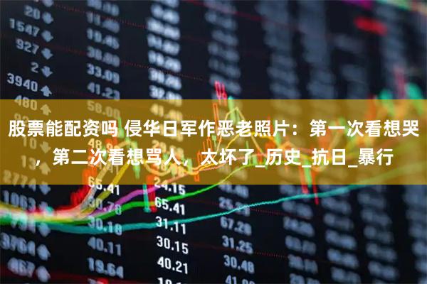 股票能配资吗 侵华日军作恶老照片：第一次看想哭，第二次看想骂人，太坏了_历史_抗日_暴行