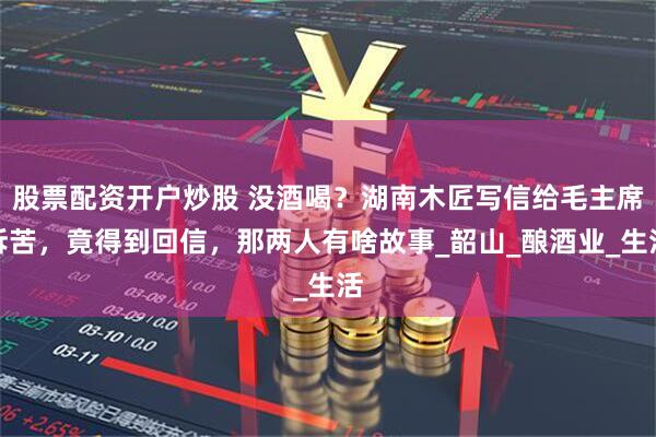 股票配资开户炒股 没酒喝？湖南木匠写信给毛主席诉苦，竟得到回信，那两人有啥故事_韶山_酿酒业_生活