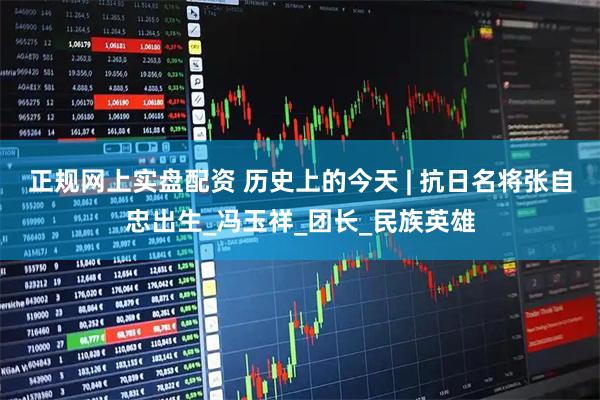 正规网上实盘配资 历史上的今天 | 抗日名将张自忠出生_冯玉祥_团长_民族英雄