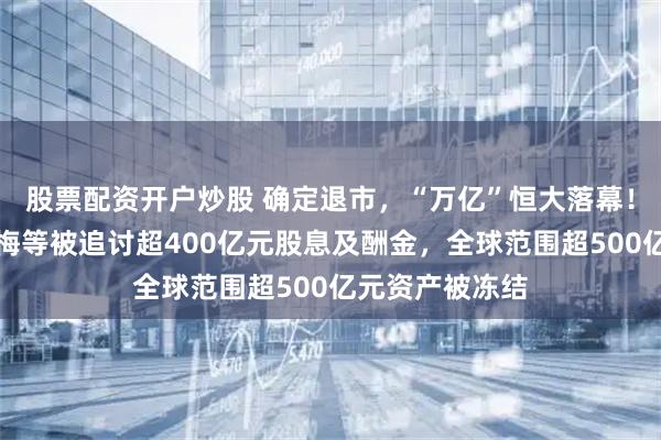 股票配资开户炒股 确定退市，“万亿”恒大落幕！许家印、丁玉梅等被追讨超400亿元股息及酬金，全球范围超500亿元资产被冻结